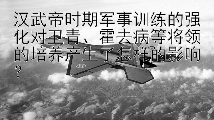 汉武帝时期军事训练的强化对卫青、霍去病等将领的培养产生了怎样的影响？