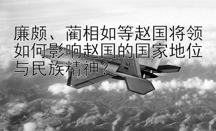 廉颇、蔺相如等赵国将领如何影响赵国的国家地位与民族精神？