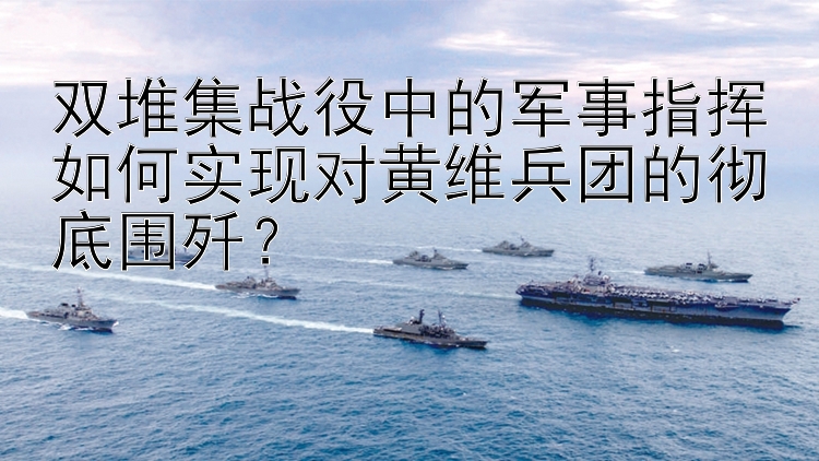 双堆集战役中的军事指挥如何实现对黄维兵团的彻底围歼？