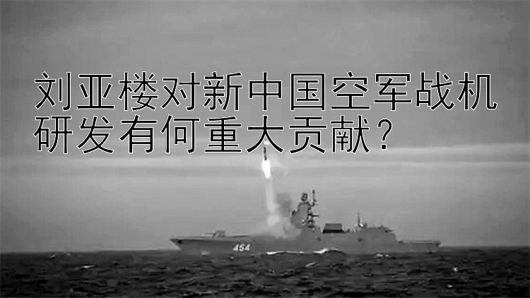 刘亚楼对新中国空军战机研发有何重大贡献？